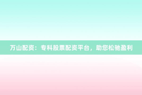 万山配资:专科股票配资平台,助您松驰盈利