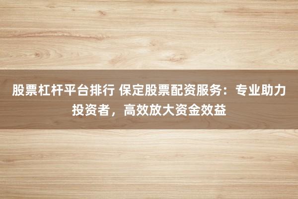 股票杠杆平台排行 保定股票配资服务：专业助力投资者，高效放大资金效益