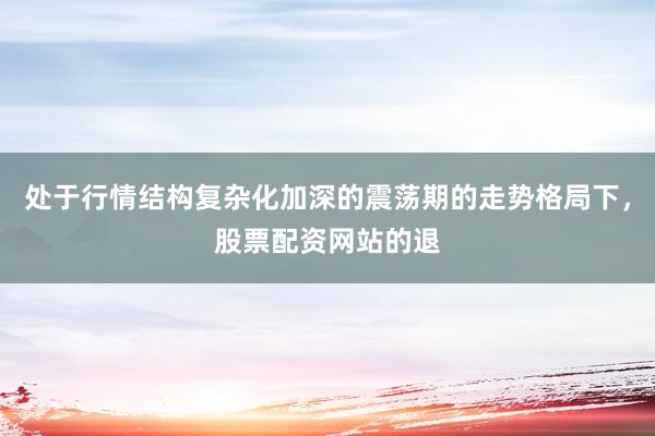 处于行情结构复杂化加深的震荡期的走势格局下，股票配资网站的退
