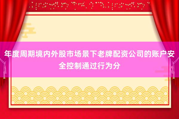 年度周期境内外股市场景下老牌配资公司的账户安全控制通过行为分