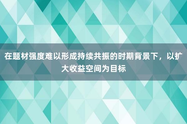 在题材强度难以形成持续共振的时期背景下，以扩大收益空间为目标