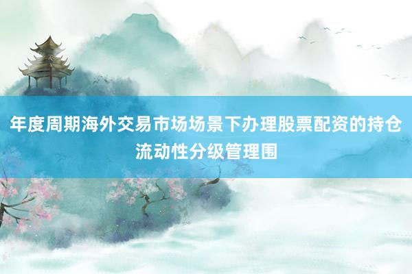 年度周期海外交易市场场景下办理股票配资的持仓流动性分级管理围