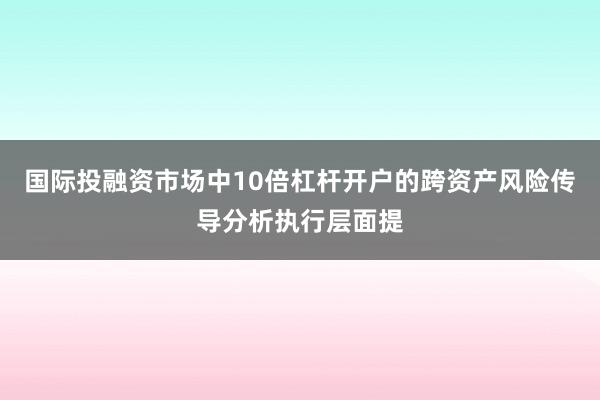 国际投融资市场中10倍杠杆开户的跨资产风险传导分析执行层面提