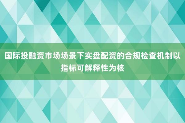 国际投融资市场场景下实盘配资的合规检查机制以指标可解释性为核