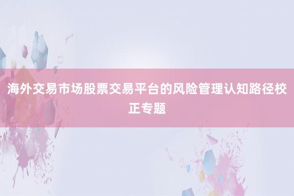 海外交易市场股票交易平台的风险管理认知路径校正专题
