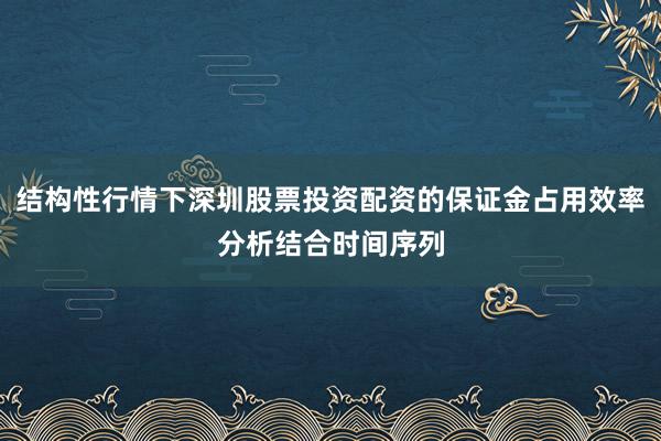 结构性行情下深圳股票投资配资的保证金占用效率分析结合时间序列