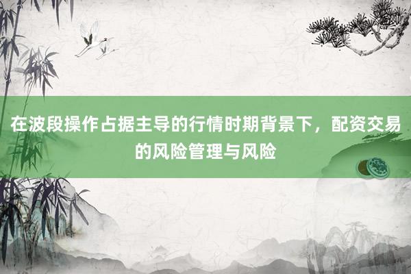 在波段操作占据主导的行情时期背景下，配资交易的风险管理与风险