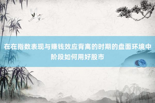 在在指数表现与赚钱效应背离的时期的盘面环境中阶段如何用好股市