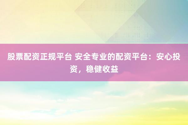 股票配资正规平台 安全专业的配资平台：安心投资，稳健收益