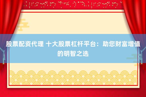 股票配资代理 十大股票杠杆平台：助您财富增值的明智之选