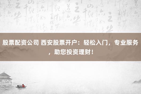 股票配资公司 西安股票开户：轻松入门，专业服务，助您投资理财！