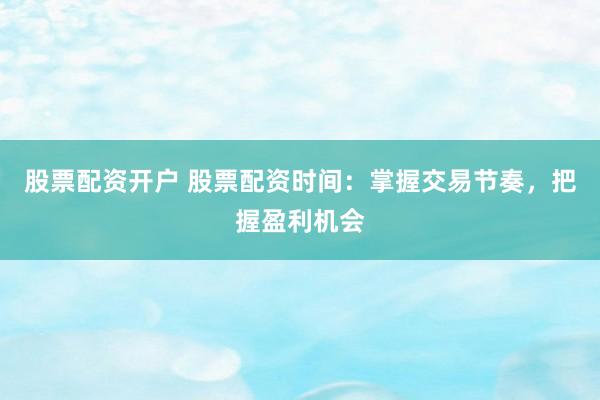 股票配资开户 股票配资时间：掌握交易节奏，把握盈利机会