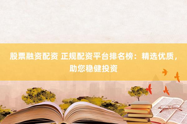 股票融资配资 正规配资平台排名榜：精选优质，助您稳健投资