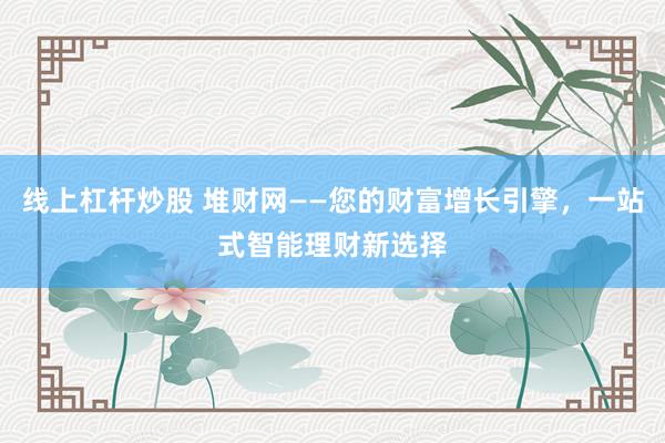 线上杠杆炒股 堆财网——您的财富增长引擎，一站式智能理财新选择