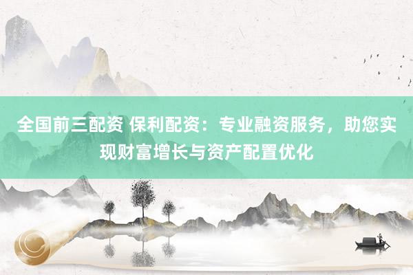 全国前三配资 保利配资：专业融资服务，助您实现财富增长与资产配置优化