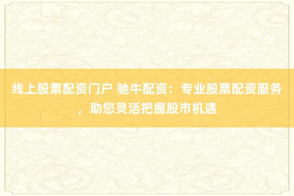 线上股票配资门户 驰牛配资：专业股票配资服务，助您灵活把握股市机遇