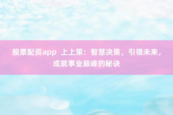 股票配资app  上上策：智慧决策，引领未来，成就事业巅峰的秘诀