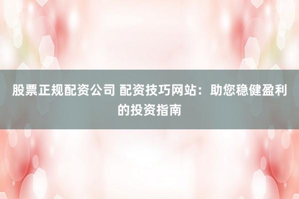 股票正规配资公司 配资技巧网站：助您稳健盈利的投资指南