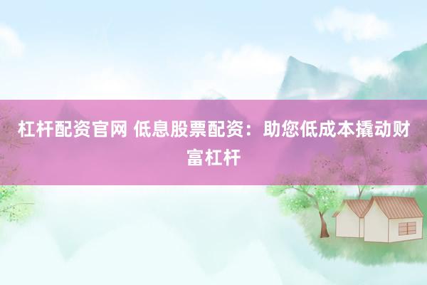 杠杆配资官网 低息股票配资：助您低成本撬动财富杠杆