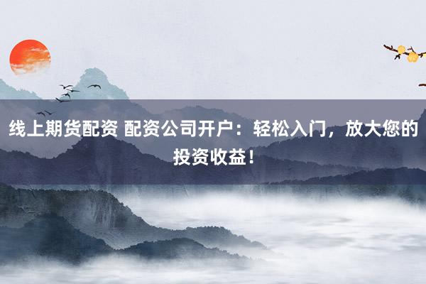 线上期货配资 配资公司开户：轻松入门，放大您的投资收益！