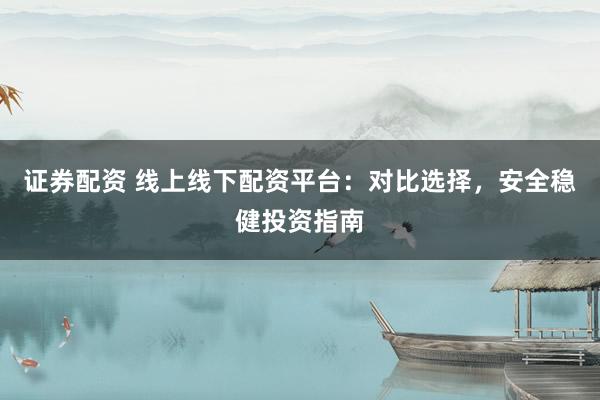 证券配资 线上线下配资平台：对比选择，安全稳健投资指南