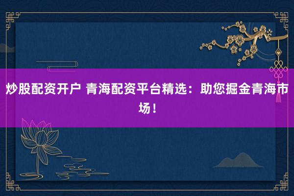 炒股配资开户 青海配资平台精选：助您掘金青海市场！