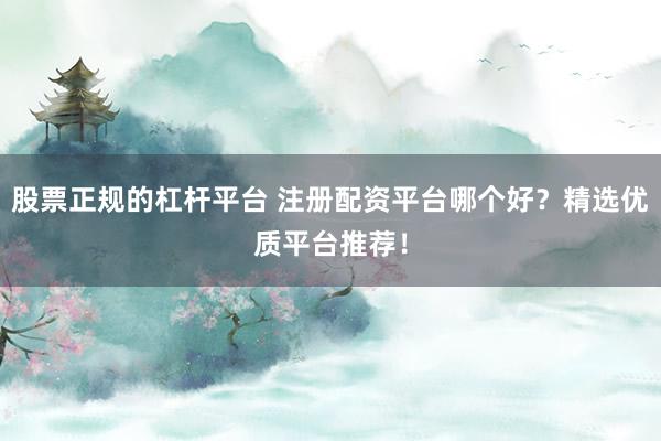 股票正规的杠杆平台 注册配资平台哪个好？精选优质平台推荐！