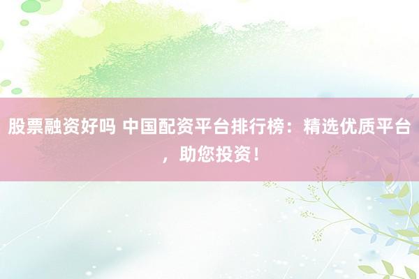 股票融资好吗 中国配资平台排行榜：精选优质平台，助您投资！