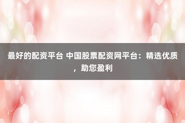 最好的配资平台 中国股票配资网平台：精选优质，助您盈利