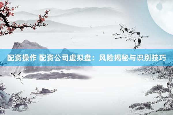 配资操作 配资公司虚拟盘：风险揭秘与识别技巧
