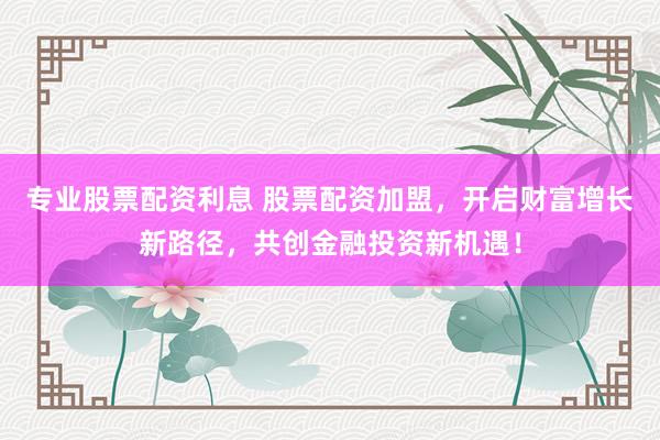 专业股票配资利息 股票配资加盟，开启财富增长新路径，共创金融投资新机遇！