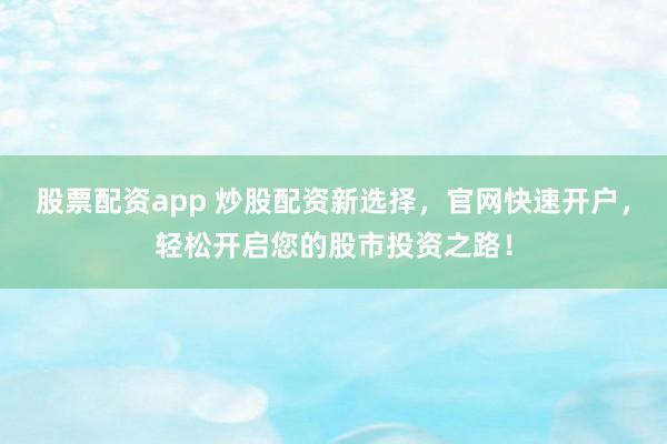 股票配资app 炒股配资新选择，官网快速开户，轻松开启您的股市投资之路！