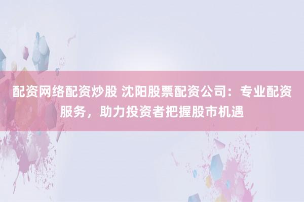 配资网络配资炒股 沈阳股票配资公司：专业配资服务，助力投资者把握股市机遇