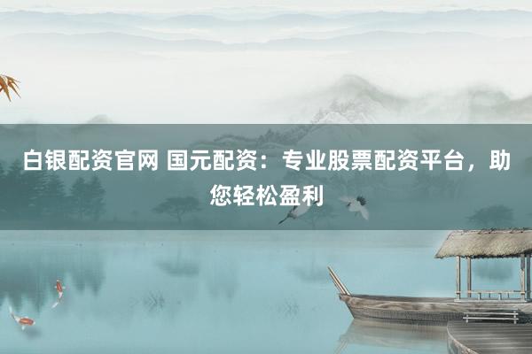 白银配资官网 国元配资：专业股票配资平台，助您轻松盈利