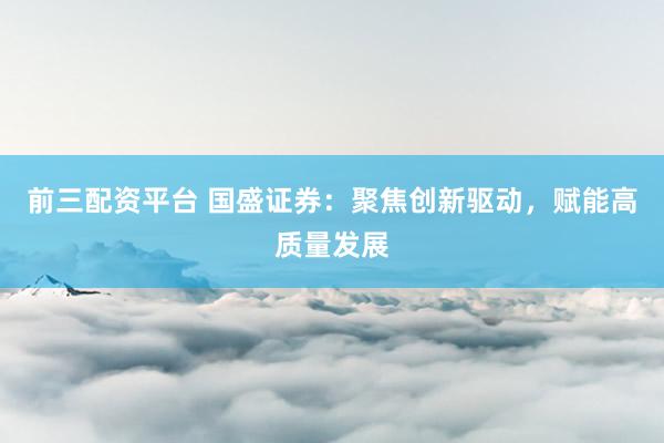 前三配资平台 国盛证券:聚焦创新驱动,赋能高质量发展