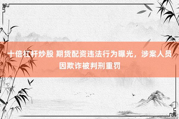 十倍杠杆炒股 期货配资违法行为曝光，涉案人员因欺诈被判刑重罚