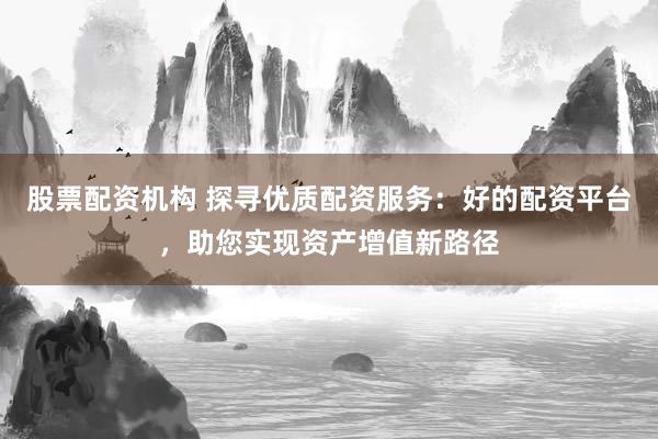 股票配资机构 探寻优质配资服务:好的配资平台,助您实现资产增值新路径