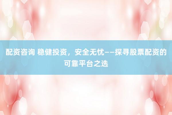 配资咨询 稳健投资，安全无忧——探寻股票配资的可靠平台之选