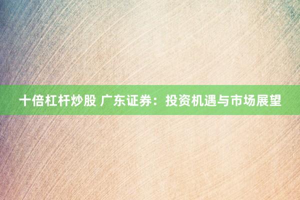 十倍杠杆炒股 广东证券：投资机遇与市场展望
