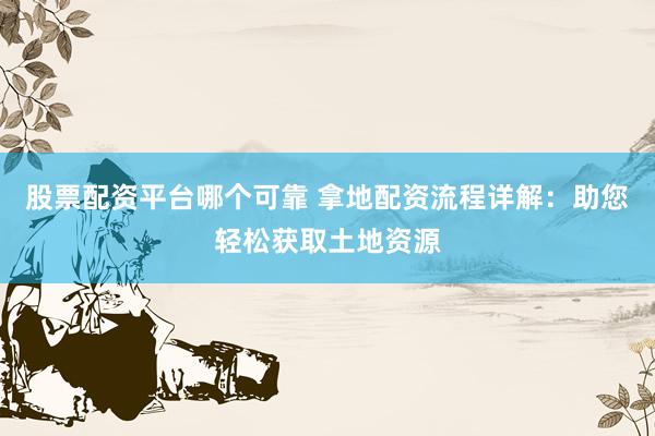 股票配资平台哪个可靠 拿地配资流程详解:助您轻松获取土地资源