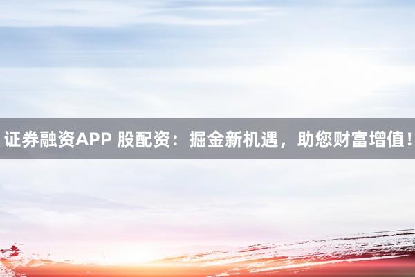 证券融资APP 股配资：掘金新机遇，助您财富增值！
