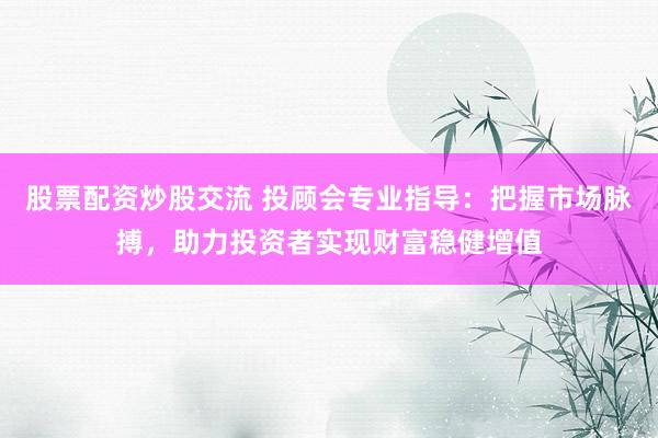 股票配资炒股交流 投顾会专业指导：把握市场脉搏，助力投资者实现财富稳健增值