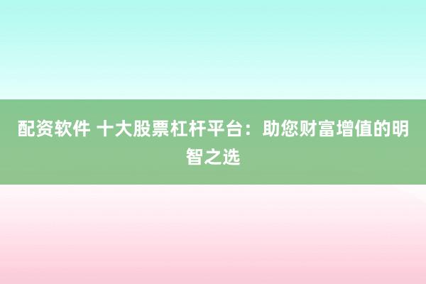配资软件 十大股票杠杆平台：助您财富增值的明智之选