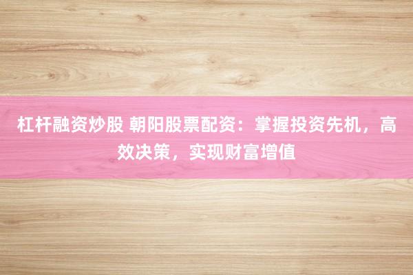 杠杆融资炒股 朝阳股票配资：掌握投资先机，高效决策，实现财富增值