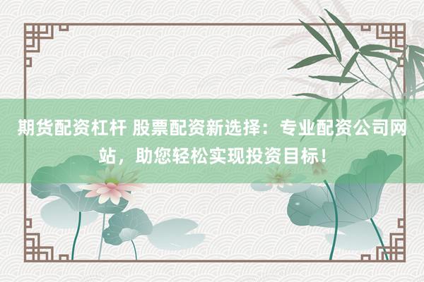 期货配资杠杆 股票配资新选择：专业配资公司网站，助您轻松实现投资目标！