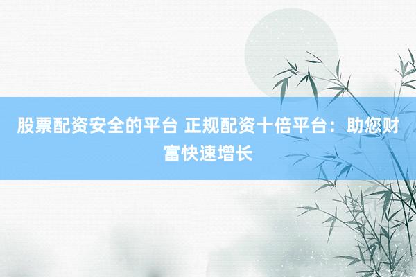 股票配资安全的平台 正规配资十倍平台：助您财富快速增长