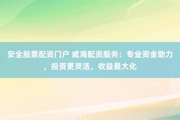安全股票配资门户 威海配资服务：专业资金助力，投资更灵活，收益最大化