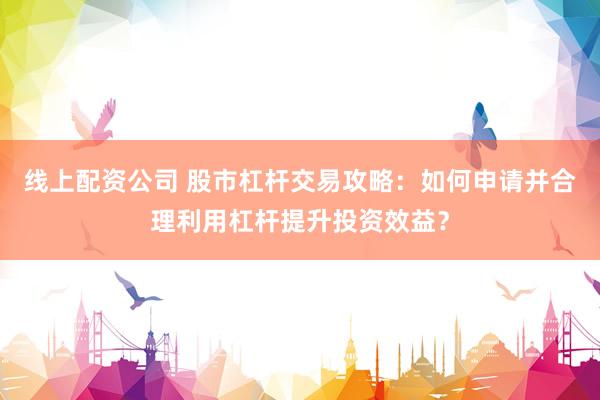 线上配资公司 股市杠杆交易攻略：如何申请并合理利用杠杆提升投资效益？