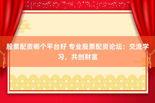 股票配资哪个平台好 专业股票配资论坛：交流学习，共创财富