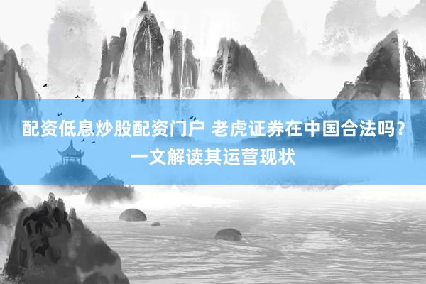 配资低息炒股配资门户 老虎证券在中国合法吗？一文解读其运营现状